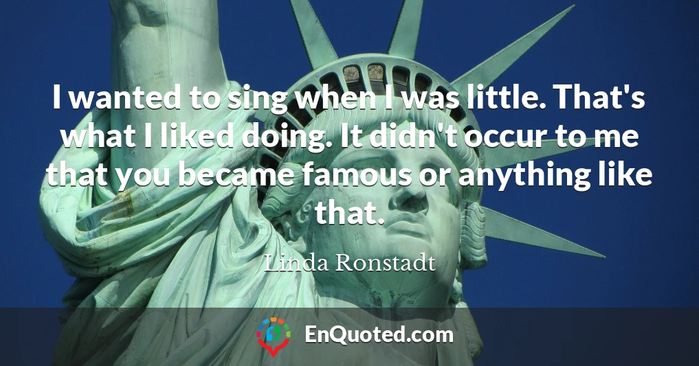 I wanted to sing when I was little. That's what I liked doing. It didn't occur to me that you became famous or anything like that.