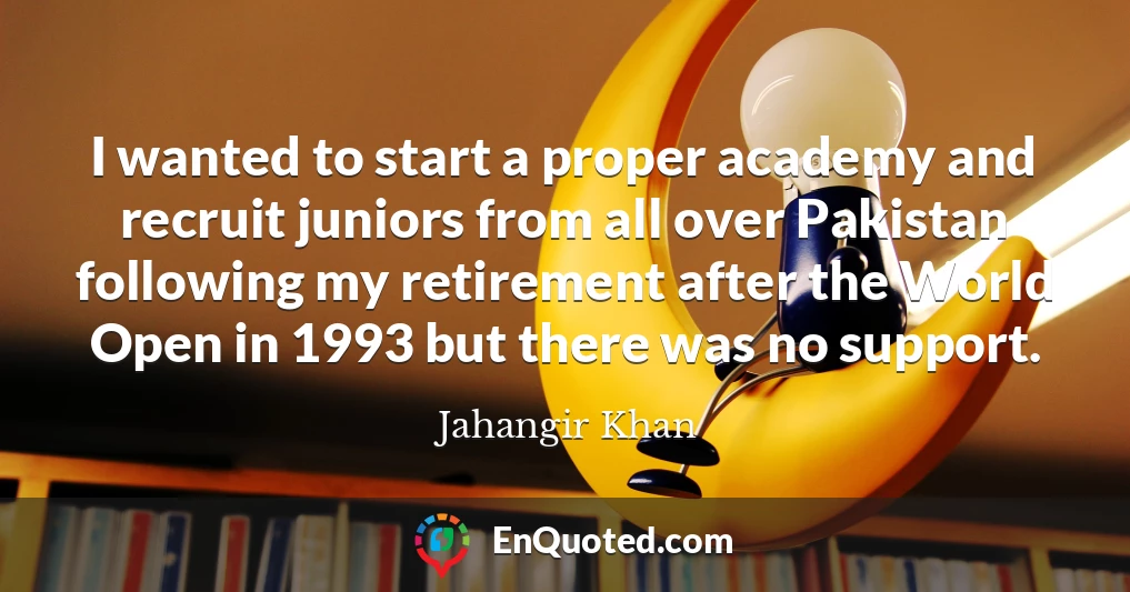 I wanted to start a proper academy and recruit juniors from all over Pakistan following my retirement after the World Open in 1993 but there was no support.