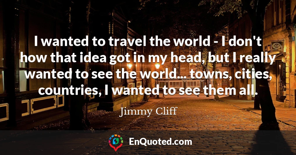 I wanted to travel the world - I don't how that idea got in my head, but I really wanted to see the world... towns, cities, countries, I wanted to see them all.