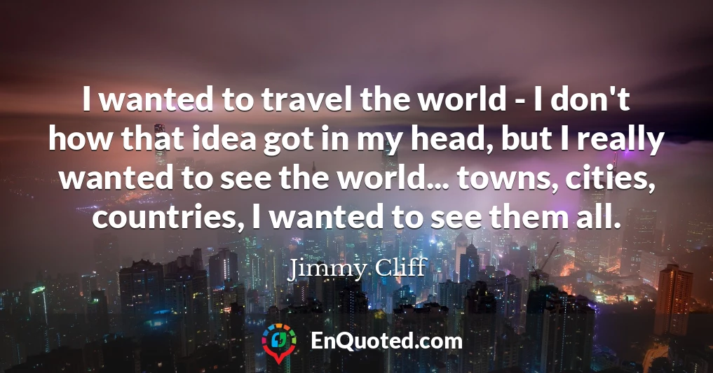 I wanted to travel the world - I don't how that idea got in my head, but I really wanted to see the world... towns, cities, countries, I wanted to see them all.