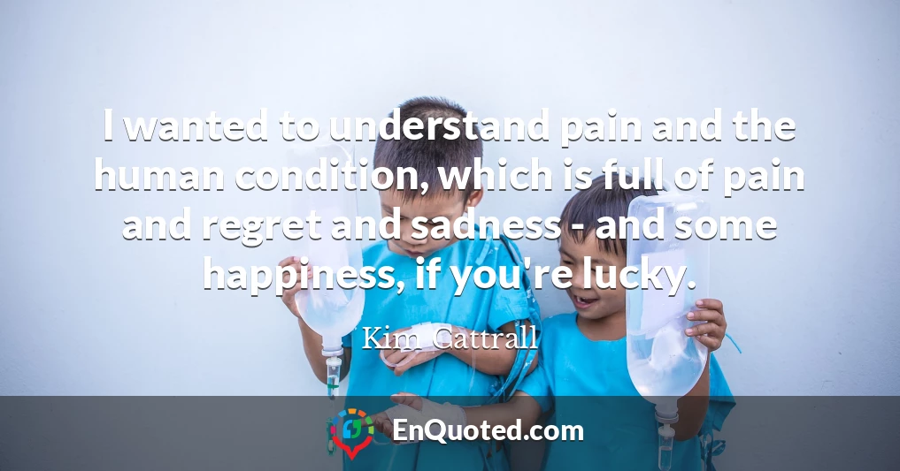 I wanted to understand pain and the human condition, which is full of pain and regret and sadness - and some happiness, if you're lucky.