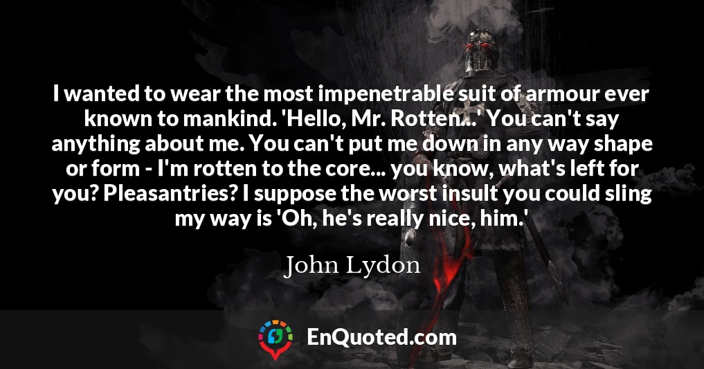 I wanted to wear the most impenetrable suit of armour ever known to mankind. 'Hello, Mr. Rotten...' You can't say anything about me. You can't put me down in any way shape or form - I'm rotten to the core... you know, what's left for you? Pleasantries? I suppose the worst insult you could sling my way is 'Oh, he's really nice, him.'