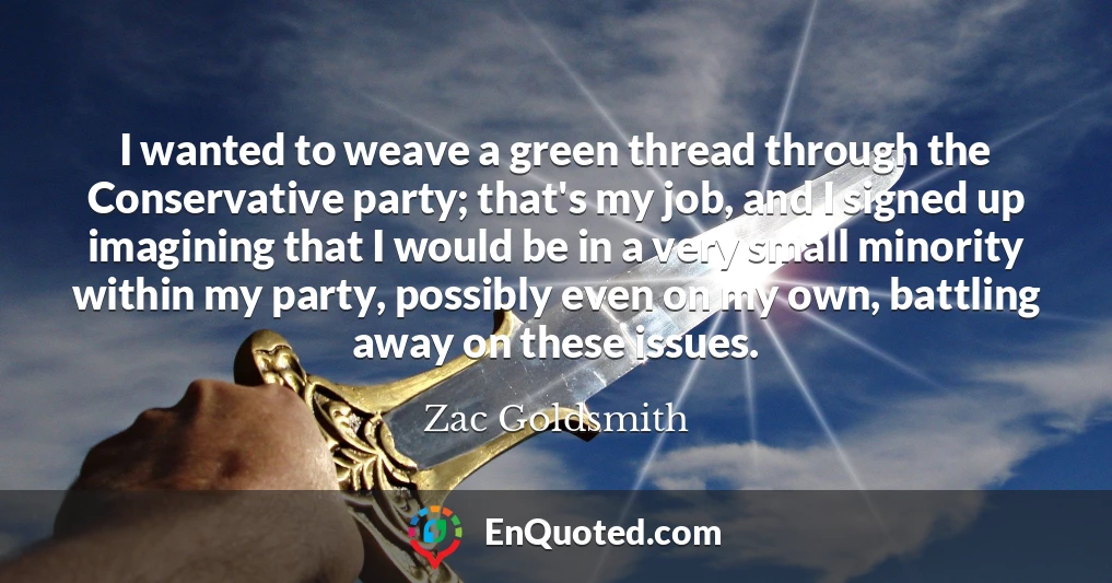 I wanted to weave a green thread through the Conservative party; that's my job, and I signed up imagining that I would be in a very small minority within my party, possibly even on my own, battling away on these issues.