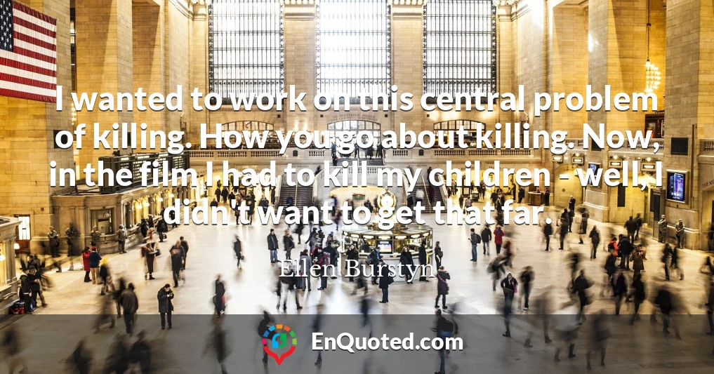 I wanted to work on this central problem of killing. How you go about killing. Now, in the film I had to kill my children - well, I didn't want to get that far.