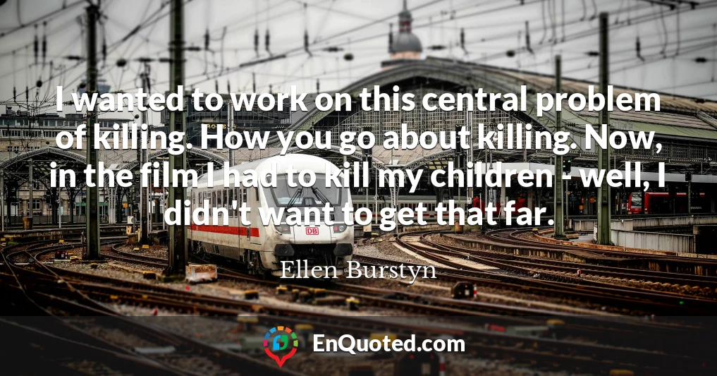 I wanted to work on this central problem of killing. How you go about killing. Now, in the film I had to kill my children - well, I didn't want to get that far.