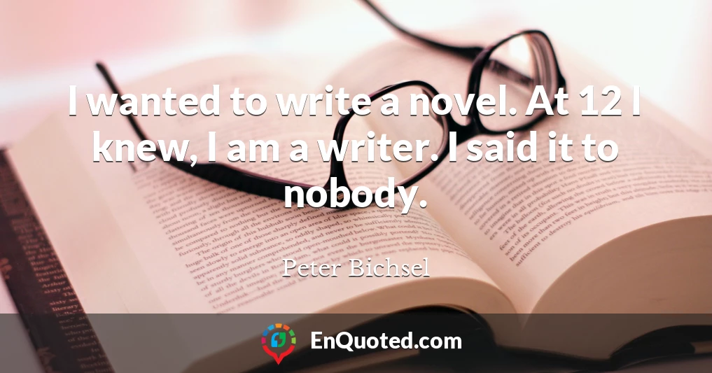 I wanted to write a novel. At 12 I knew, I am a writer. I said it to nobody.