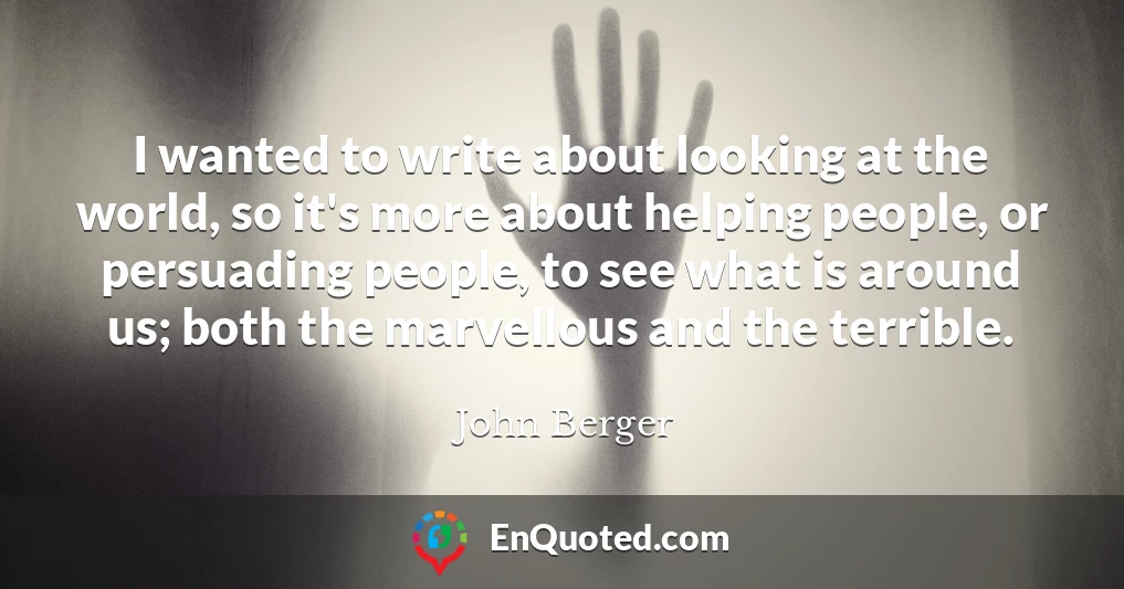 I wanted to write about looking at the world, so it's more about helping people, or persuading people, to see what is around us; both the marvellous and the terrible.