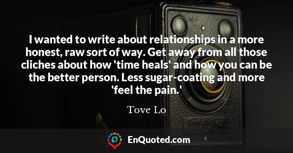 I wanted to write about relationships in a more honest, raw sort of way. Get away from all those cliches about how 'time heals' and how you can be the better person. Less sugar-coating and more 'feel the pain.'