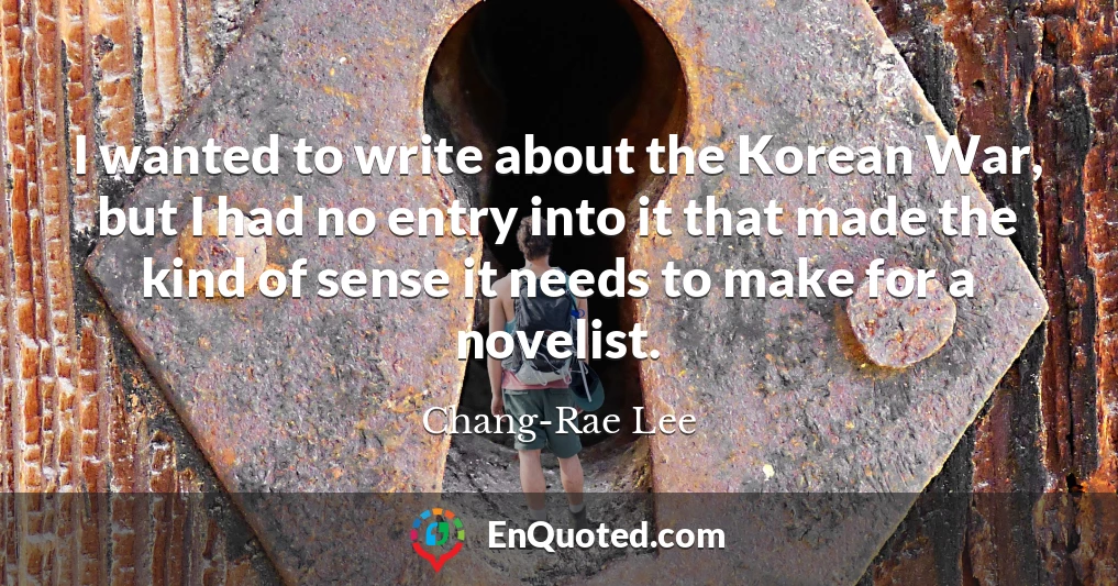 I wanted to write about the Korean War, but I had no entry into it that made the kind of sense it needs to make for a novelist.