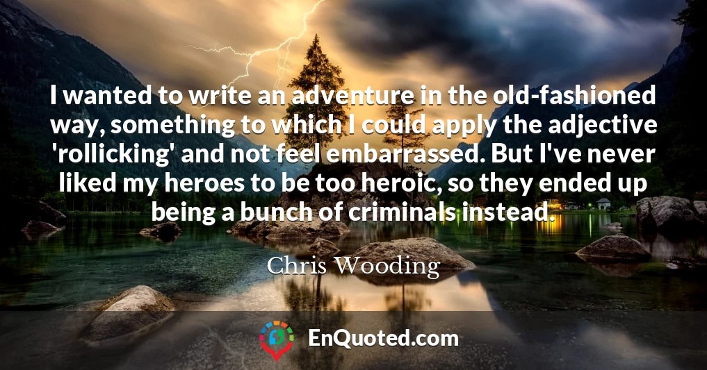 I wanted to write an adventure in the old-fashioned way, something to which I could apply the adjective 'rollicking' and not feel embarrassed. But I've never liked my heroes to be too heroic, so they ended up being a bunch of criminals instead.