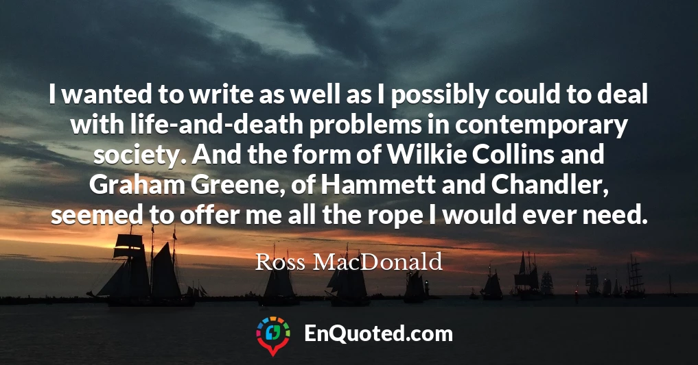 I wanted to write as well as I possibly could to deal with life-and-death problems in contemporary society. And the form of Wilkie Collins and Graham Greene, of Hammett and Chandler, seemed to offer me all the rope I would ever need.