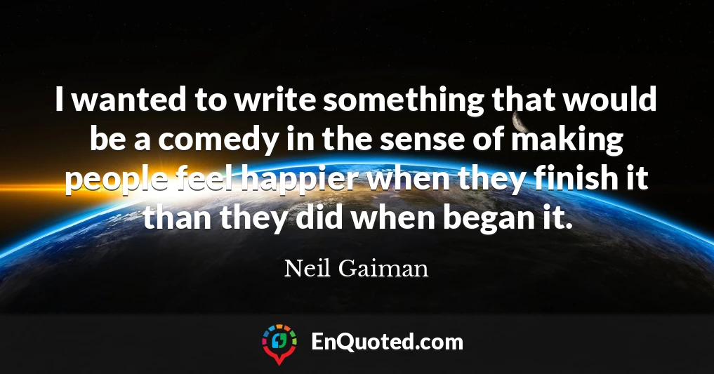 I wanted to write something that would be a comedy in the sense of making people feel happier when they finish it than they did when began it.