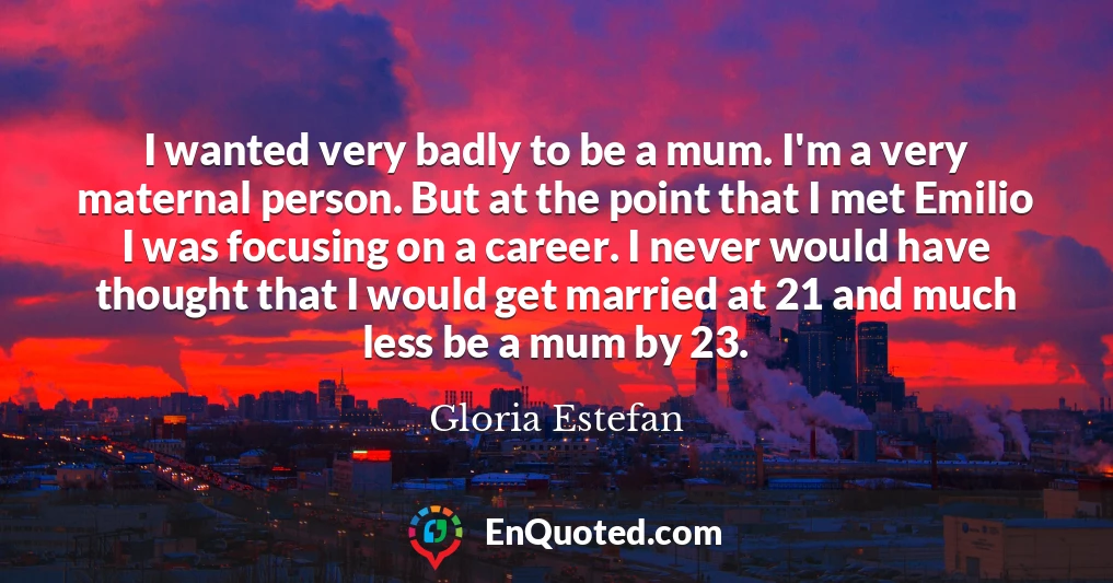I wanted very badly to be a mum. I'm a very maternal person. But at the point that I met Emilio I was focusing on a career. I never would have thought that I would get married at 21 and much less be a mum by 23.