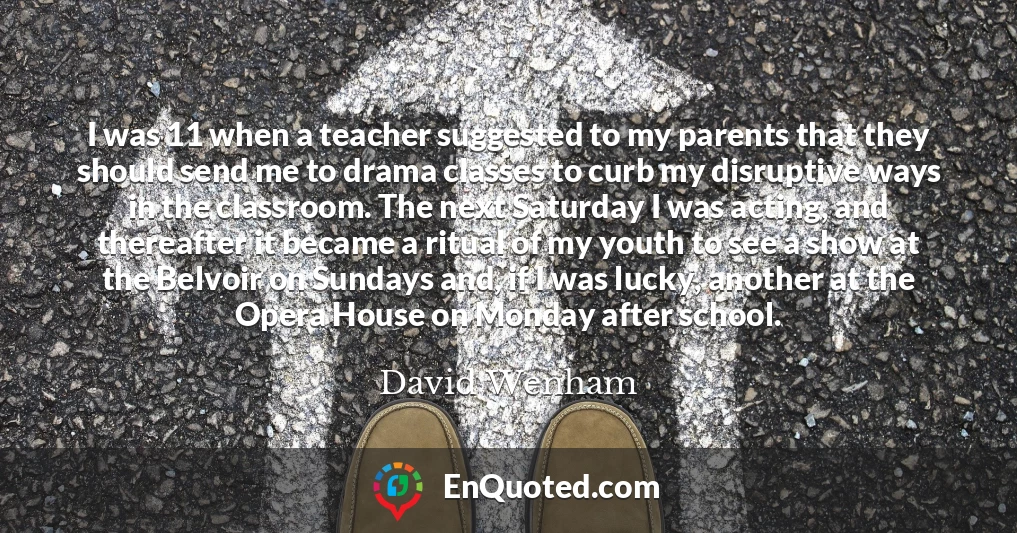 I was 11 when a teacher suggested to my parents that they should send me to drama classes to curb my disruptive ways in the classroom. The next Saturday I was acting, and thereafter it became a ritual of my youth to see a show at the Belvoir on Sundays and, if I was lucky, another at the Opera House on Monday after school.