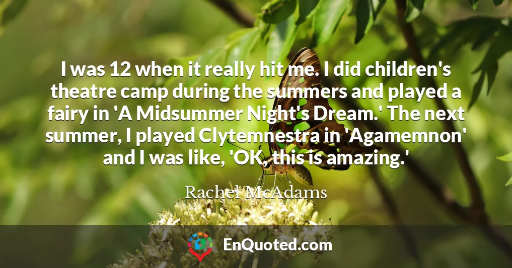 I was 12 when it really hit me. I did children's theatre camp during the summers and played a fairy in 'A Midsummer Night's Dream.' The next summer, I played Clytemnestra in 'Agamemnon' and I was like, 'OK, this is amazing.'