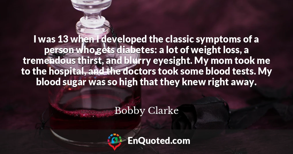 I was 13 when I developed the classic symptoms of a person who gets diabetes: a lot of weight loss, a tremendous thirst, and blurry eyesight. My mom took me to the hospital, and the doctors took some blood tests. My blood sugar was so high that they knew right away.