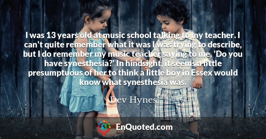 I was 13 years old at music school talking to my teacher. I can't quite remember what it was I was trying to describe, but I do remember my music teacher saying to me, 'Do you have synesthesia?' In hindsight, it seems a little presumptuous of her to think a little boy in Essex would know what synesthesia was.