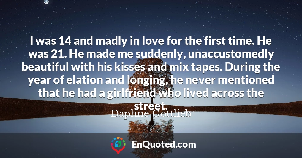 I was 14 and madly in love for the first time. He was 21. He made me suddenly, unaccustomedly beautiful with his kisses and mix tapes. During the year of elation and longing, he never mentioned that he had a girlfriend who lived across the street.
