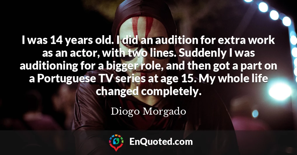I was 14 years old. I did an audition for extra work as an actor, with two lines. Suddenly I was auditioning for a bigger role, and then got a part on a Portuguese TV series at age 15. My whole life changed completely.