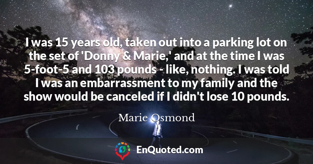 I was 15 years old, taken out into a parking lot on the set of 'Donny & Marie,' and at the time I was 5-foot-5 and 103 pounds - like, nothing. I was told I was an embarrassment to my family and the show would be canceled if I didn't lose 10 pounds.