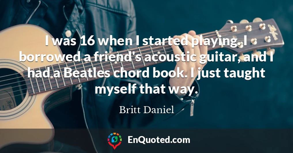 I was 16 when I started playing. I borrowed a friend's acoustic guitar, and I had a Beatles chord book. I just taught myself that way.