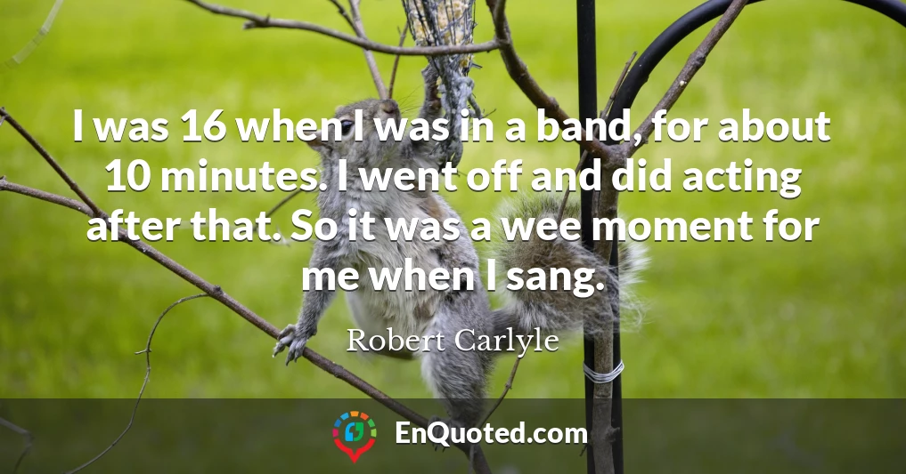 I was 16 when I was in a band, for about 10 minutes. I went off and did acting after that. So it was a wee moment for me when I sang.