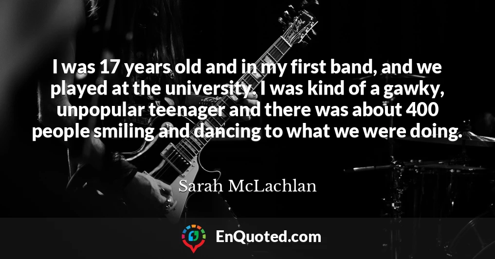 I was 17 years old and in my first band, and we played at the university. I was kind of a gawky, unpopular teenager and there was about 400 people smiling and dancing to what we were doing.
