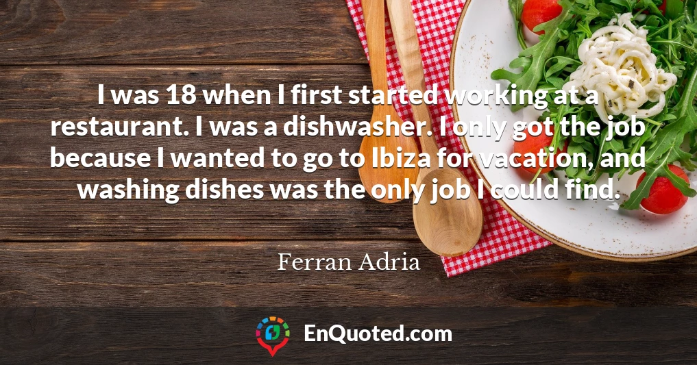 I was 18 when I first started working at a restaurant. I was a dishwasher. I only got the job because I wanted to go to Ibiza for vacation, and washing dishes was the only job I could find.