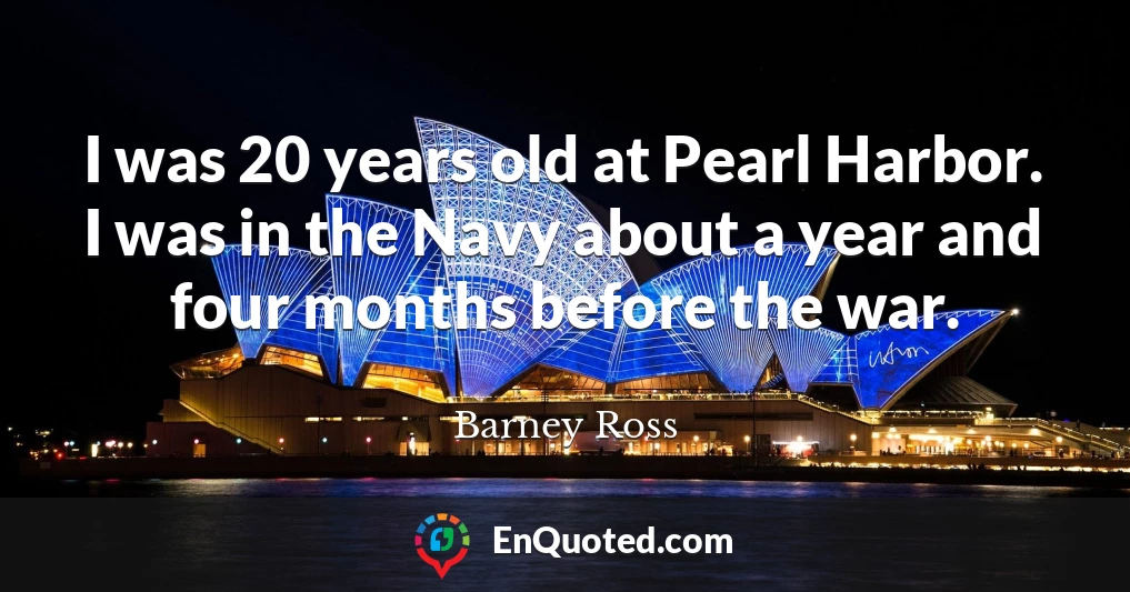 I was 20 years old at Pearl Harbor. I was in the Navy about a year and four months before the war.