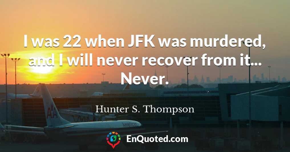 I was 22 when JFK was murdered, and I will never recover from it... Never.