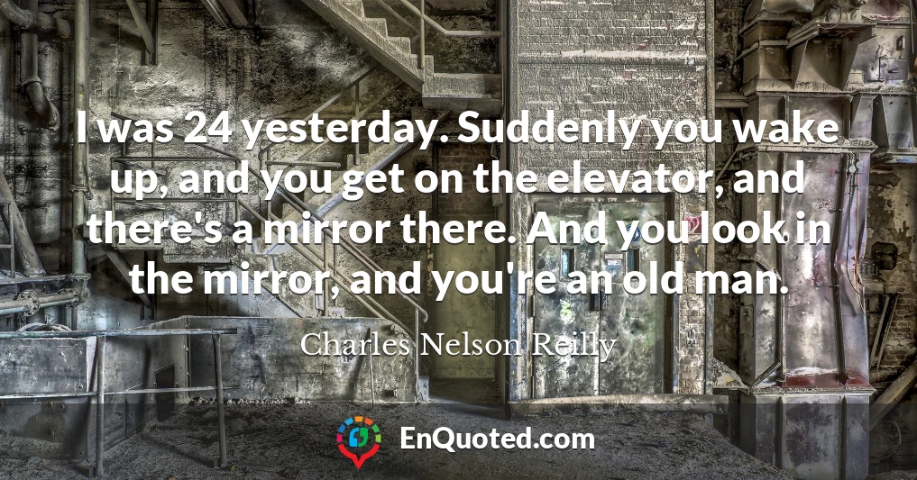I was 24 yesterday. Suddenly you wake up, and you get on the elevator, and there's a mirror there. And you look in the mirror, and you're an old man.