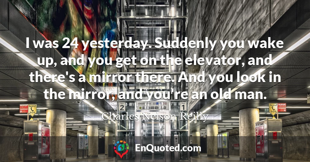 I was 24 yesterday. Suddenly you wake up, and you get on the elevator, and there's a mirror there. And you look in the mirror, and you're an old man.