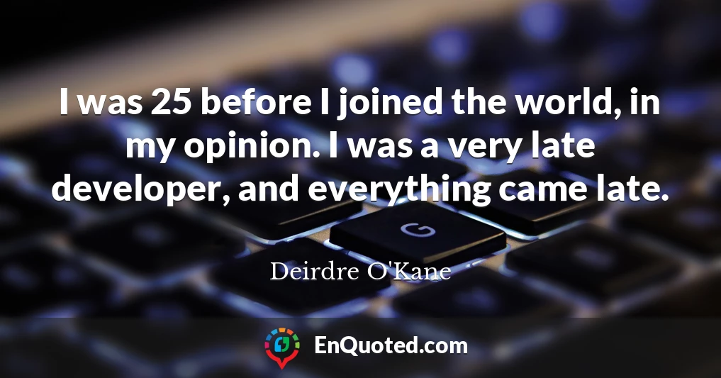 I was 25 before I joined the world, in my opinion. I was a very late developer, and everything came late.