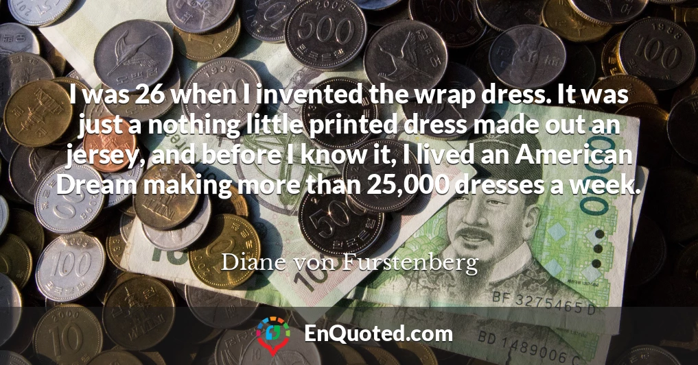I was 26 when I invented the wrap dress. It was just a nothing little printed dress made out an jersey, and before I know it, I lived an American Dream making more than 25,000 dresses a week.