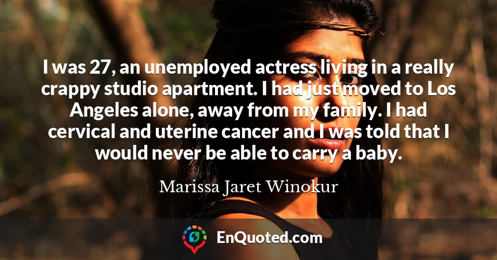 I was 27, an unemployed actress living in a really crappy studio apartment. I had just moved to Los Angeles alone, away from my family. I had cervical and uterine cancer and I was told that I would never be able to carry a baby.