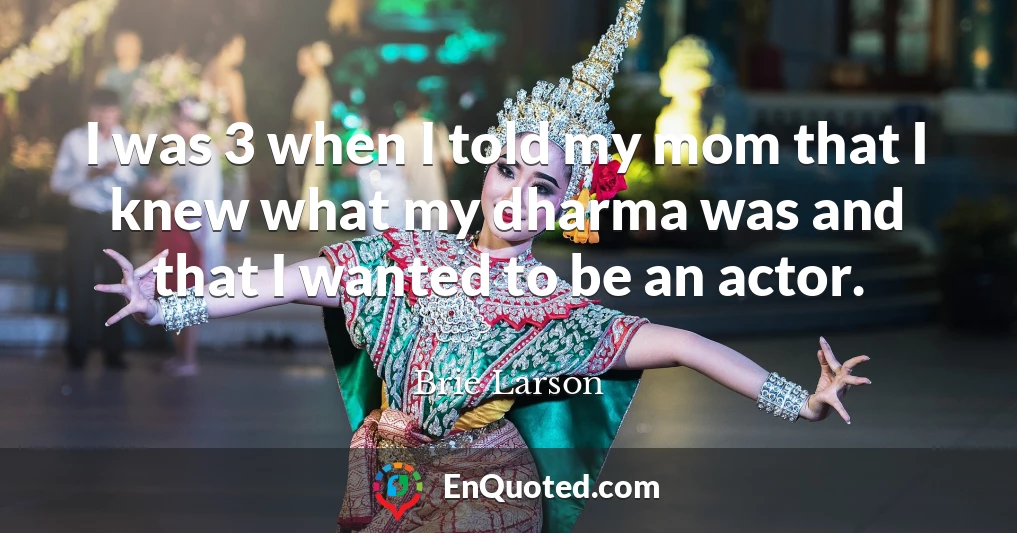 I was 3 when I told my mom that I knew what my dharma was and that I wanted to be an actor.