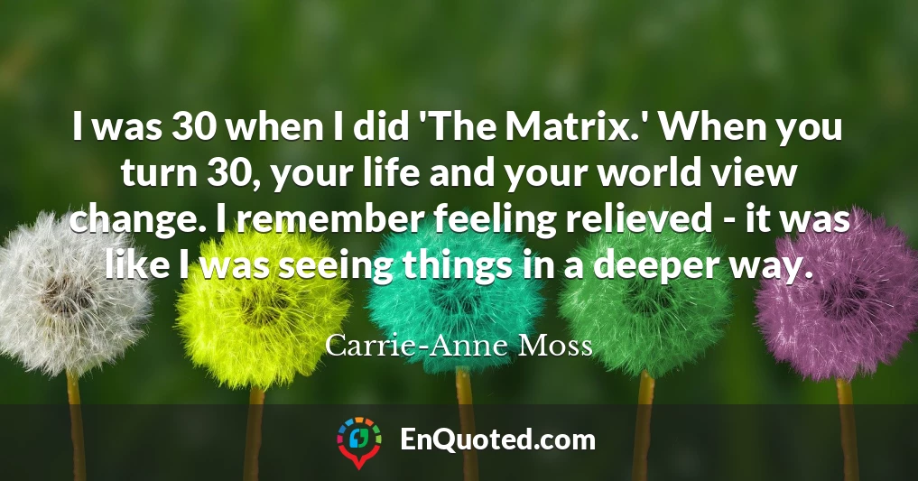 I was 30 when I did 'The Matrix.' When you turn 30, your life and your world view change. I remember feeling relieved - it was like I was seeing things in a deeper way.
