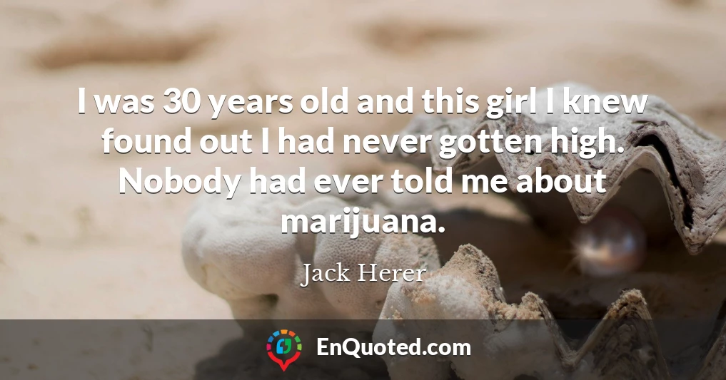 I was 30 years old and this girl I knew found out I had never gotten high. Nobody had ever told me about marijuana.