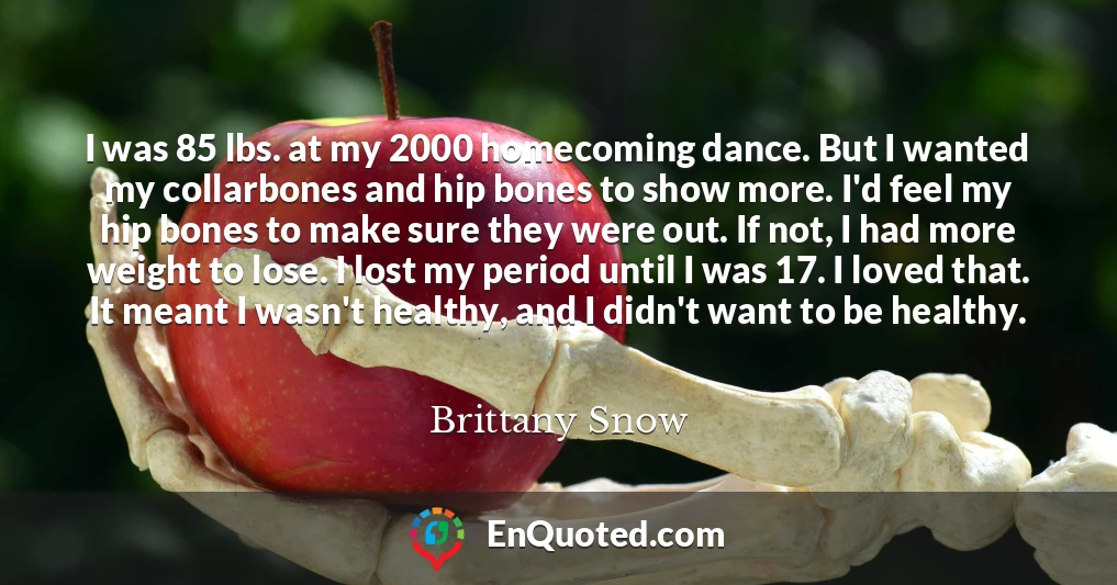 I was 85 lbs. at my 2000 homecoming dance. But I wanted my collarbones and hip bones to show more. I'd feel my hip bones to make sure they were out. If not, I had more weight to lose. I lost my period until I was 17. I loved that. It meant I wasn't healthy, and I didn't want to be healthy.