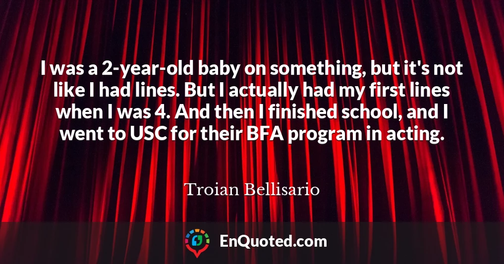 I was a 2-year-old baby on something, but it's not like I had lines. But I actually had my first lines when I was 4. And then I finished school, and I went to USC for their BFA program in acting.