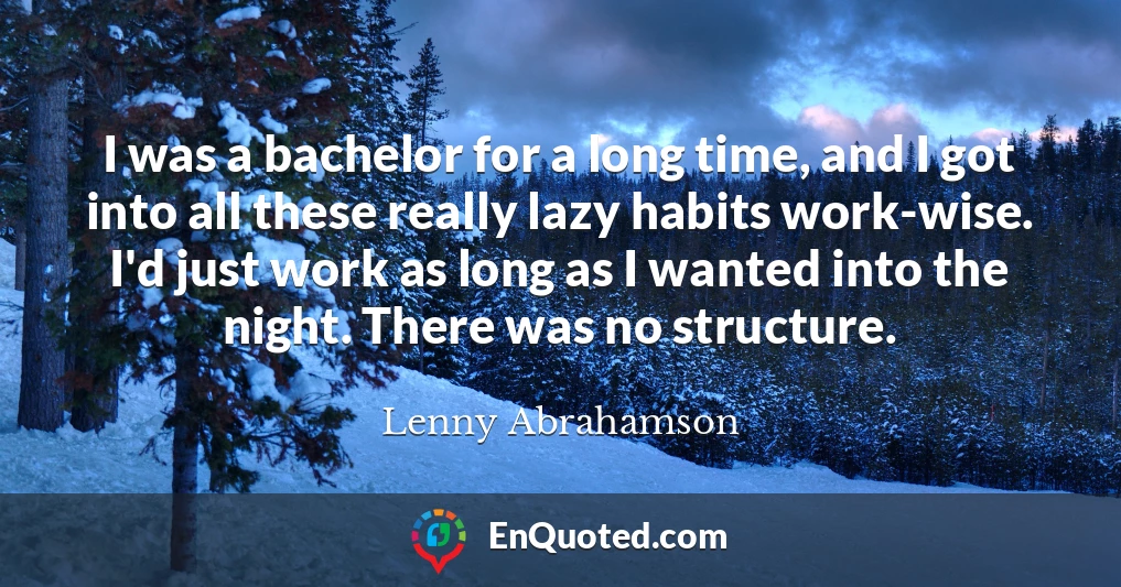I was a bachelor for a long time, and I got into all these really lazy habits work-wise. I'd just work as long as I wanted into the night. There was no structure.