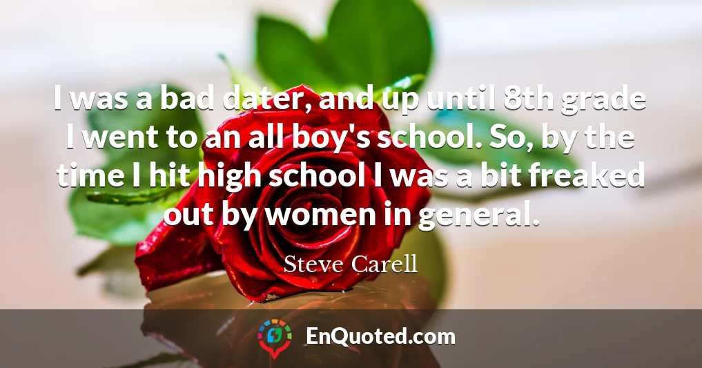 I was a bad dater, and up until 8th grade I went to an all boy's school. So, by the time I hit high school I was a bit freaked out by women in general.