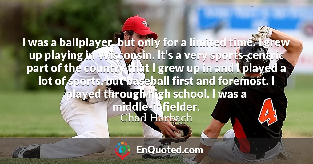 I was a ballplayer, but only for a limited time. I grew up playing in Wisconsin. It's a very sports-centric part of the country that I grew up in and I played a lot of sports, but baseball first and foremost. I played through high school. I was a middle-infielder.
