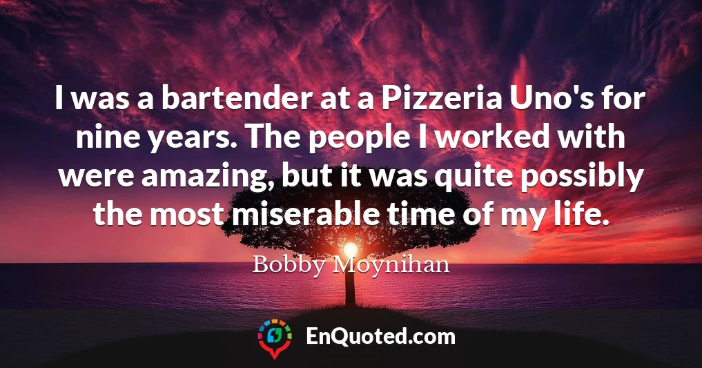 I was a bartender at a Pizzeria Uno's for nine years. The people I worked with were amazing, but it was quite possibly the most miserable time of my life.