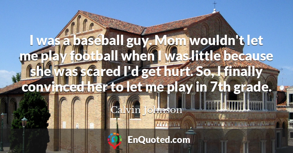 I was a baseball guy. Mom wouldn't let me play football when I was little because she was scared I'd get hurt. So, I finally convinced her to let me play in 7th grade.
