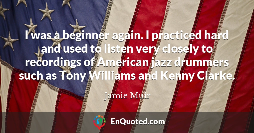 I was a beginner again. I practiced hard and used to listen very closely to recordings of American jazz drummers such as Tony Williams and Kenny Clarke.