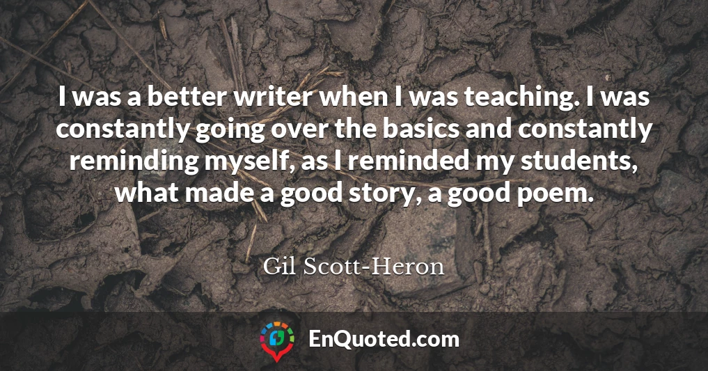 I was a better writer when I was teaching. I was constantly going over the basics and constantly reminding myself, as I reminded my students, what made a good story, a good poem.