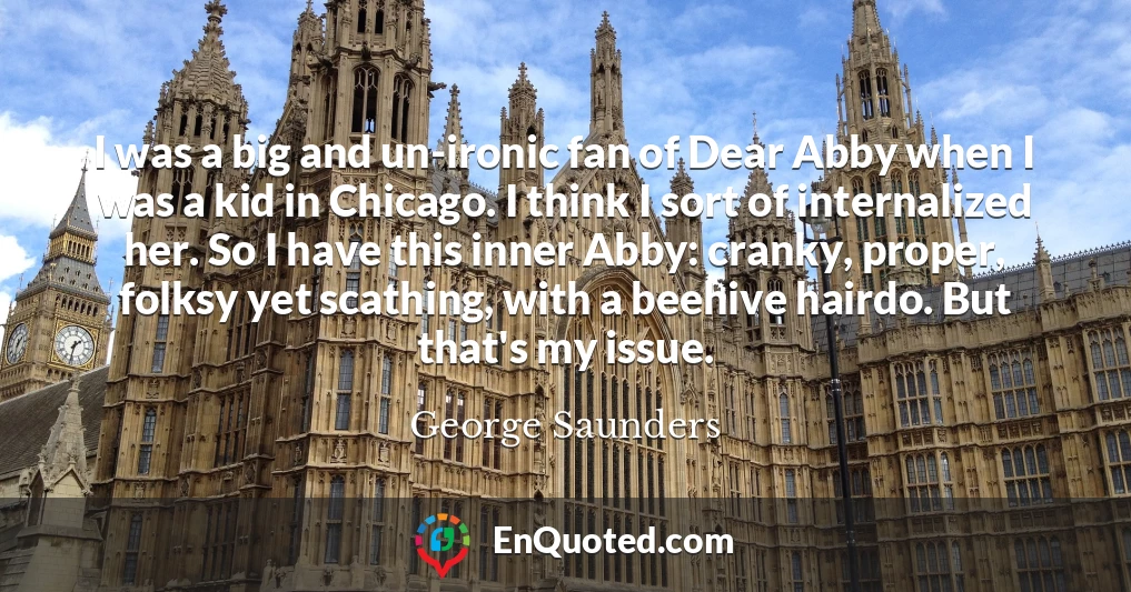 I was a big and un-ironic fan of Dear Abby when I was a kid in Chicago. I think I sort of internalized her. So I have this inner Abby: cranky, proper, folksy yet scathing, with a beehive hairdo. But that's my issue.