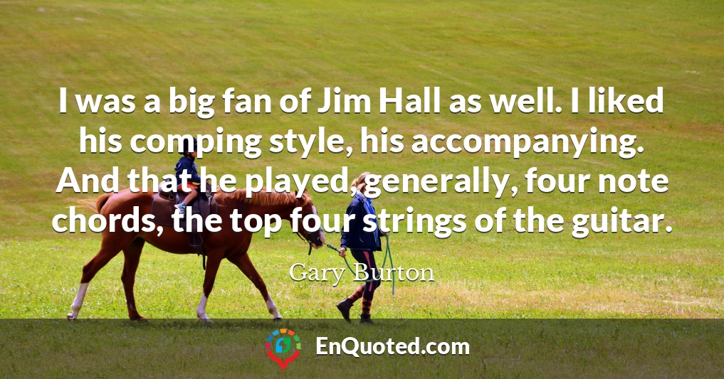 I was a big fan of Jim Hall as well. I liked his comping style, his accompanying. And that he played, generally, four note chords, the top four strings of the guitar.