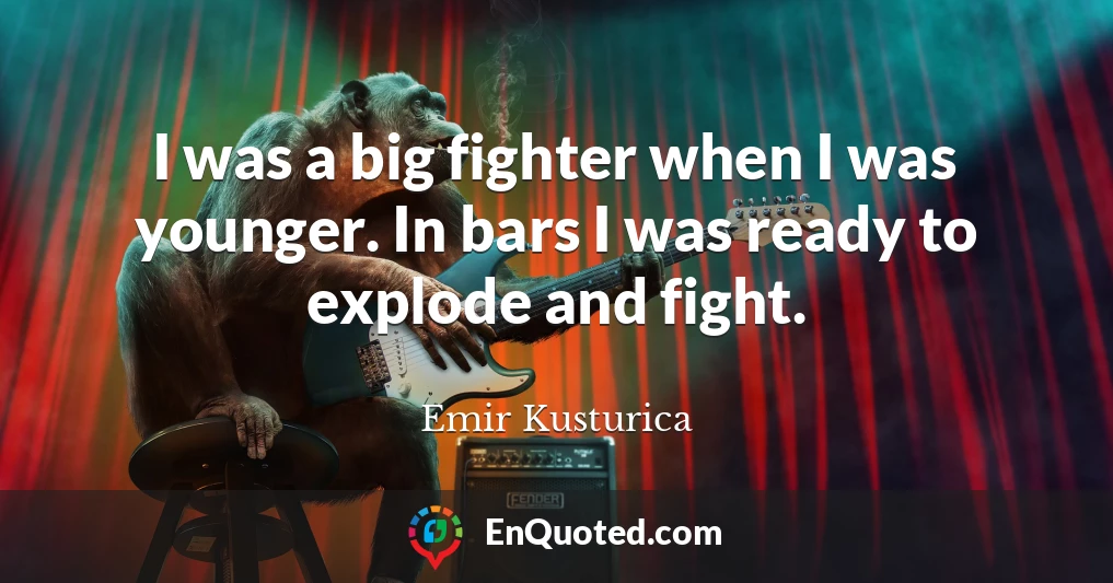 I was a big fighter when I was younger. In bars I was ready to explode and fight.